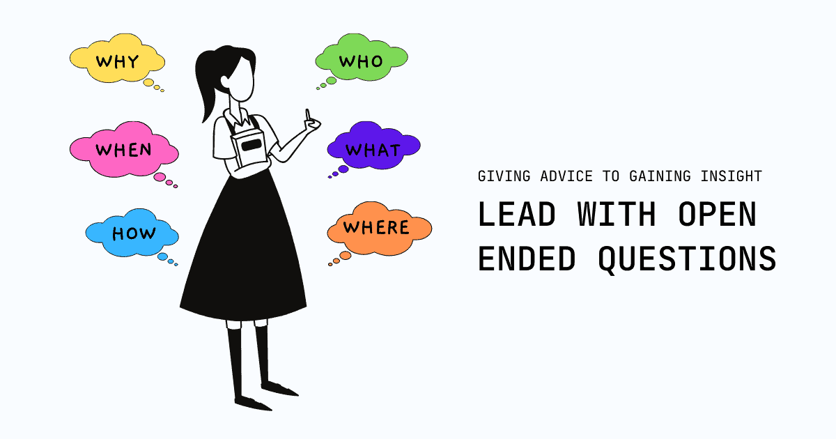Good open ended questions encourage people to indulge in storytelling and forming new connections. It motivates action, builds trust, and promotes accountability. Shift from giving advice to gaining insight, and from knowing to learning through others.